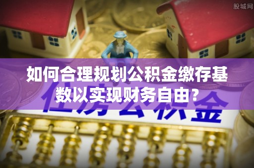 永春如何合理规划公积金缴存基数以实现财务自由？