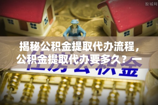 永春揭秘公积金提取代办流程，公积金提取代办要多久？一文读懂