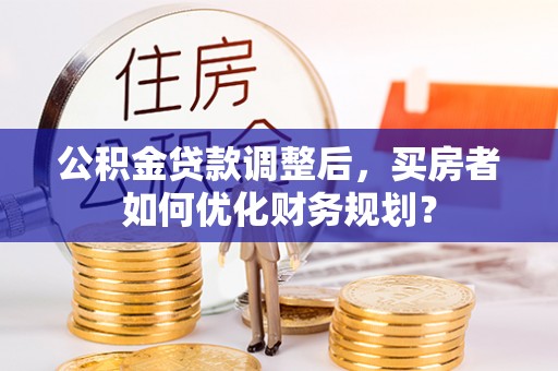 永春公积金贷款调整后，买房者如何优化财务规划？